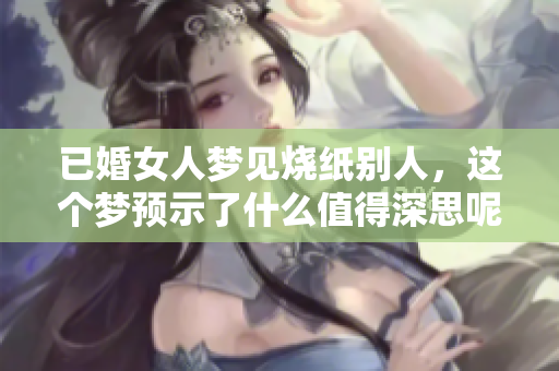 已婚女人梦见烧纸别人，这个梦预示了什么值得深思呢