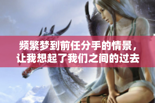 频繁梦到前任分手的情景，让我想起了我们之间的过去