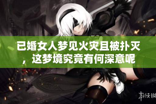 已婚女人梦见火灾且被扑灭，这梦境究竟有何深意呢
