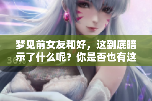 梦见前女友和好，这到底暗示了什么呢？你是否也有这样的梦境体验？