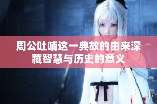 周公吐哺这一典故的由来深藏智慧与历史的意义