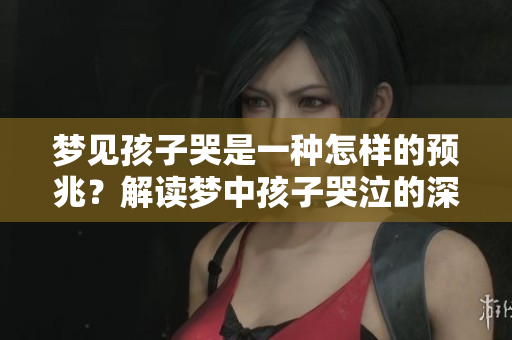 梦见孩子哭是一种怎样的预兆？解读梦中孩子哭泣的深层含义