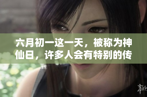 六月初一这一天，被称为神仙日，许多人会有特别的传统与习俗