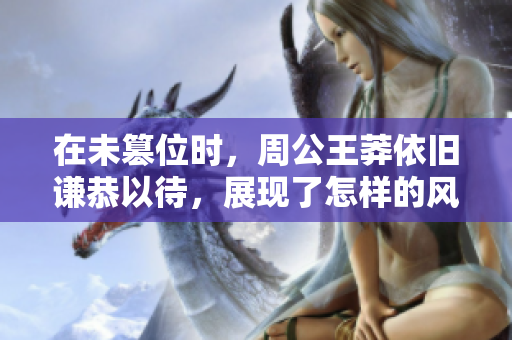 在未篡位时，周公王莽依旧谦恭以待，展现了怎样的风范