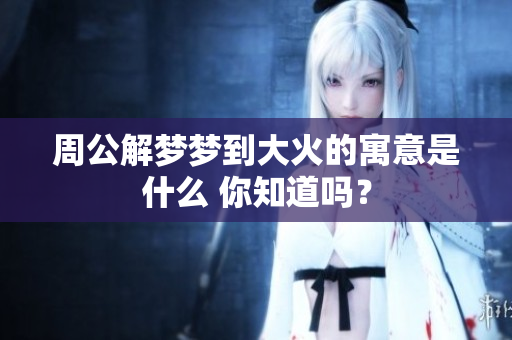 周公解梦梦到大火的寓意是什么 你知道吗？