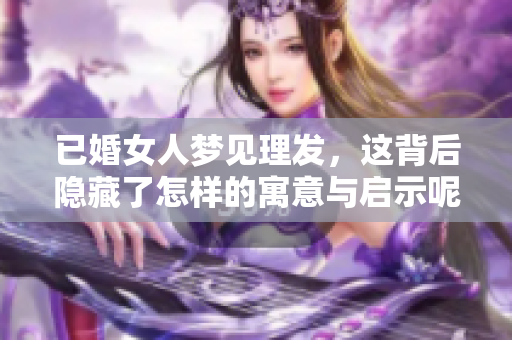 已婚女人梦见理发，这背后隐藏了怎样的寓意与启示呢？