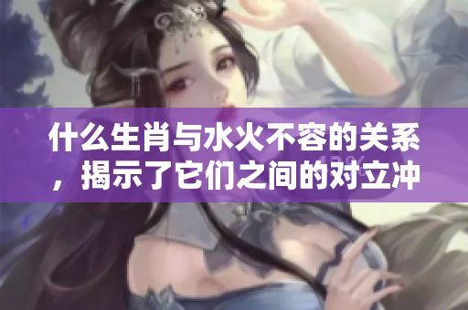 什么生肖与水火不容的关系，揭示了它们之间的对立冲突