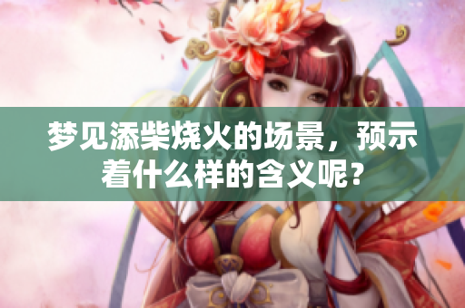 梦见添柴烧火的场景，预示着什么样的含义呢？