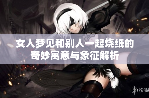 女人梦见和别人一起烧纸的奇妙寓意与象征解析