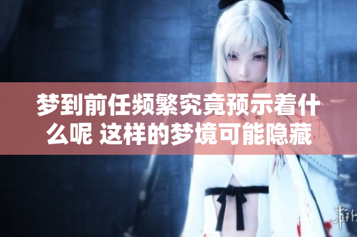 梦到前任频繁究竟预示着什么呢 这样的梦境可能隐藏着你的内心想法