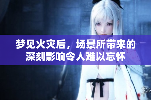 梦见火灾后，场景所带来的深刻影响令人难以忘怀