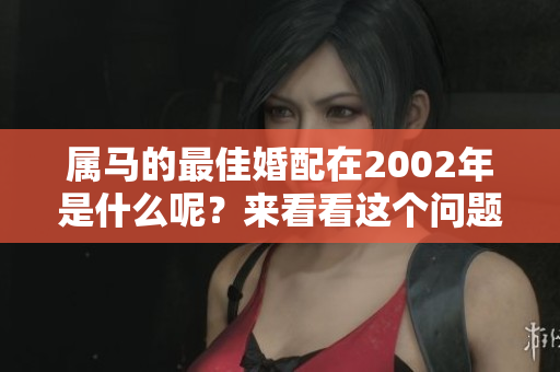 属马的最佳婚配在2002年是什么呢？来看看这个问题的答案吧！