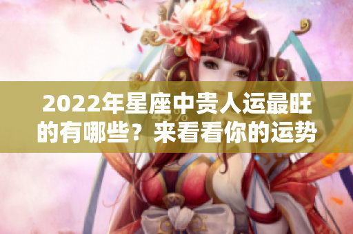 2022年星座中贵人运最旺的有哪些？来看看你的运势吧！