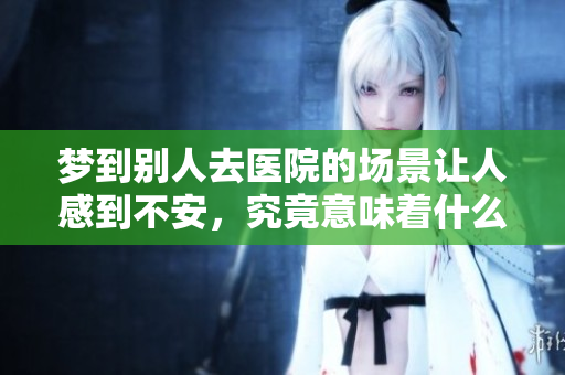 梦到别人去医院的场景让人感到不安，究竟意味着什么呢