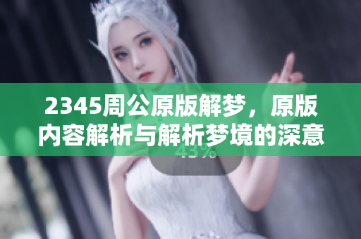 2345周公原版解梦，原版内容解析与解析梦境的深意