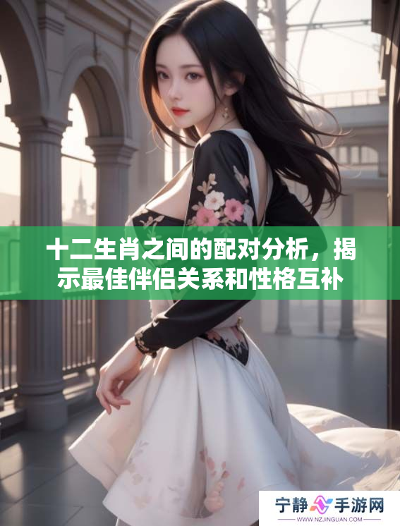 十二生肖之间的配对分析，揭示最佳伴侣关系和性格互补