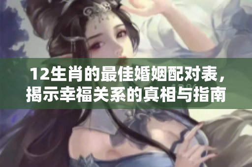 12生肖的最佳婚姻配对表，揭示幸福关系的真相与指南