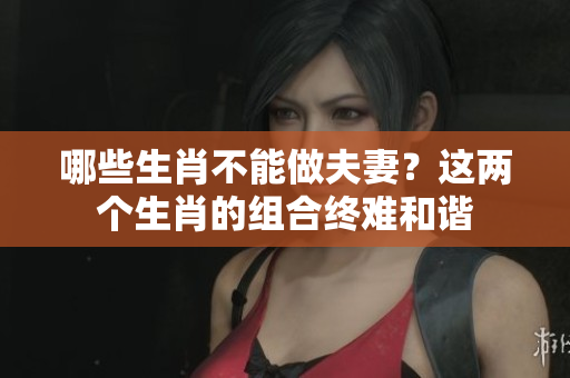 哪些生肖不能做夫妻？这两个生肖的组合终难和谐