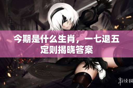今期是什么生肖，一七退五定则揭晓答案
