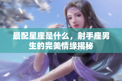 最配星座是什么，射手座男生的完美情缘揭秘