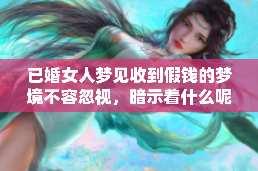 已婚女人梦见收到假钱的梦境不容忽视，暗示着什么呢
