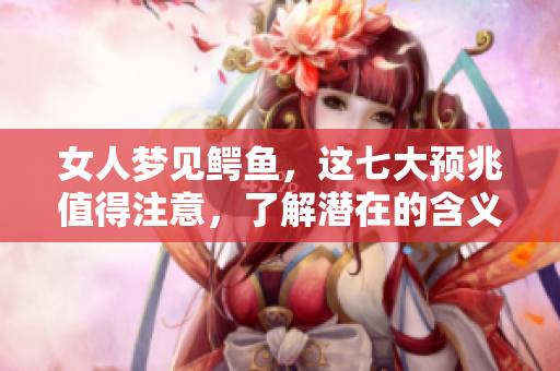 女人梦见鳄鱼，这七大预兆值得注意，了解潜在的含义与影响