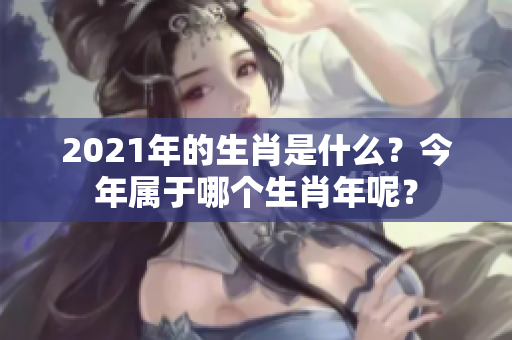 2021年的生肖是什么？今年属于哪个生肖年呢？