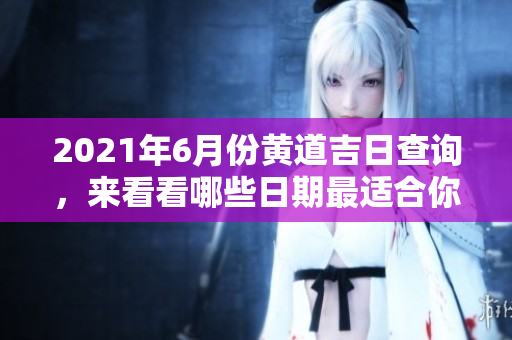 2021年6月份黄道吉日查询，来看看哪些日期最适合你吧