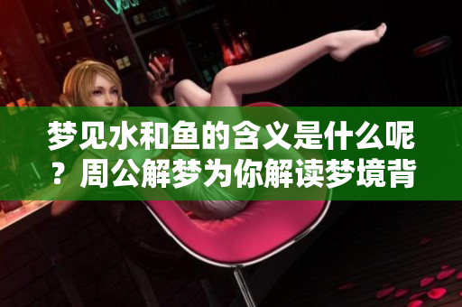 梦见水和鱼的含义是什么呢？周公解梦为你解读梦境背后的秘密