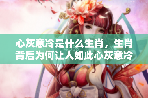 心灰意冷是什么生肖，生肖背后为何让人如此心灰意冷