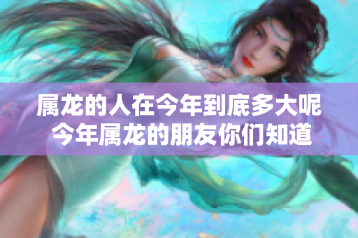 属龙的人在今年到底多大呢 今年属龙的朋友你们知道多大了吗