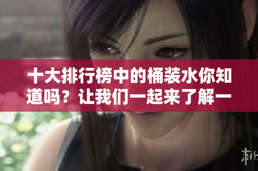 十大排行榜中的桶装水你知道吗？让我们一起来了解一下吧！