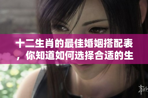 十二生肖的最佳婚姻搭配表，你知道如何选择合适的生肖配对吗