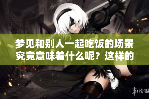 梦见和别人一起吃饭的场景究竟意味着什么呢？这样的梦境有何深意呢？
