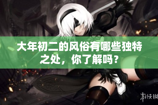 大年初二的风俗有哪些独特之处，你了解吗？