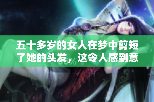 五十多岁的女人在梦中剪短了她的头发，这令人感到意外的体验