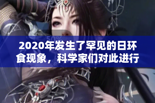 2020年发生了罕见的日环食现象，科学家们对此进行了深入研究和观察