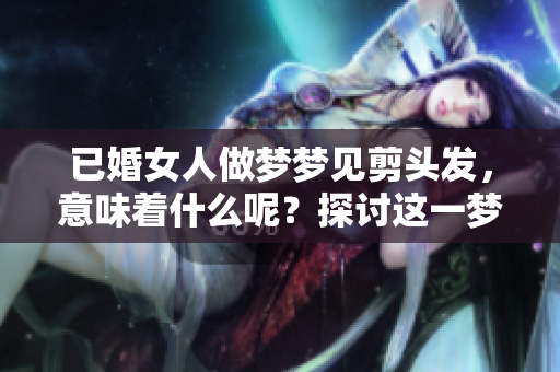 已婚女人做梦梦见剪头发，意味着什么呢？探讨这一梦境的深层含义