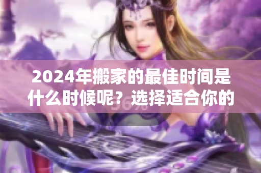 2024年搬家的最佳时间是什么时候呢？选择适合你的搬家时机很重要！