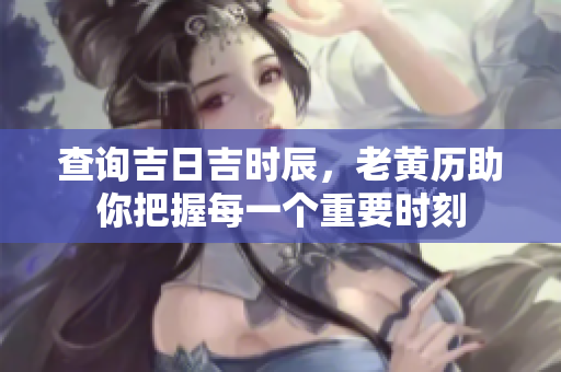 查询吉日吉时辰，老黄历助你把握每一个重要时刻