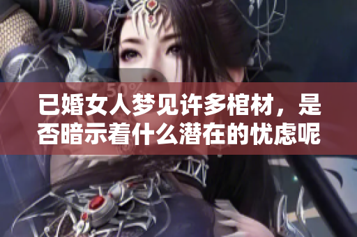 已婚女人梦见许多棺材，是否暗示着什么潜在的忧虑呢？