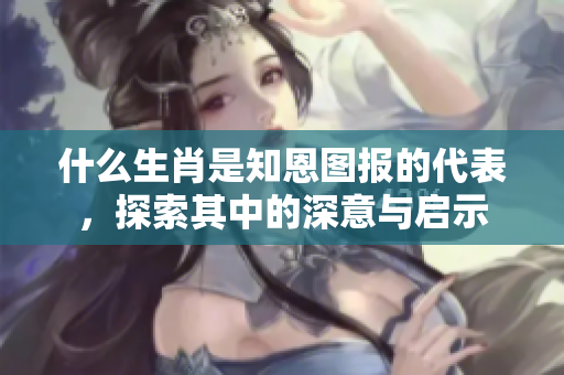 什么生肖是知恩图报的代表，探索其中的深意与启示