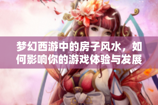梦幻西游中的房子风水，如何影响你的游戏体验与发展