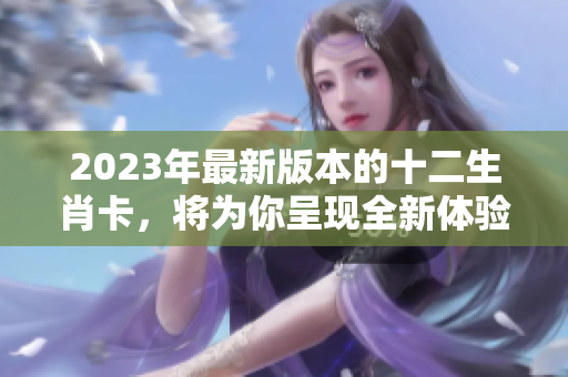 2023年最新版本的十二生肖卡，将为你呈现全新体验和设计。