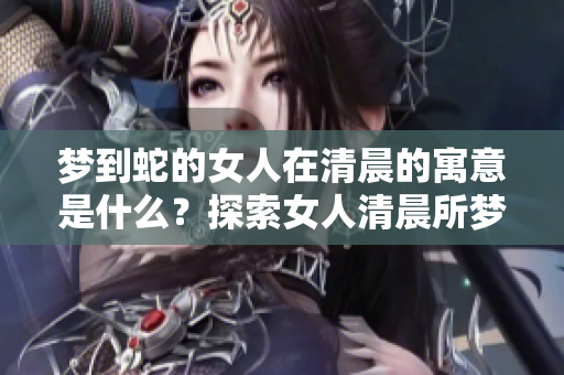 梦到蛇的女人在清晨的寓意是什么？探索女人清晨所梦的蛇的深层含义。