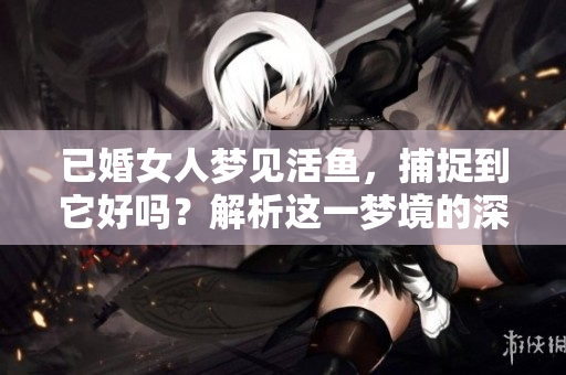 已婚女人梦见活鱼，捕捉到它好吗？解析这一梦境的深层含义