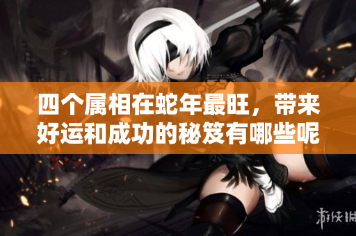 四个属相在蛇年最旺，带来好运和成功的秘笈有哪些呢