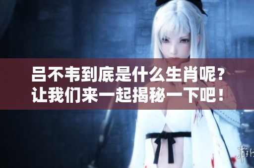 吕不韦到底是什么生肖呢？让我们来一起揭秘一下吧！