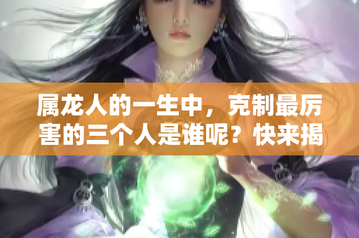 属龙人的一生中，克制最厉害的三个人是谁呢？快来揭晓这个神秘答案！