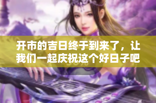 开市的吉日终于到来了，让我们一起庆祝这个好日子吧